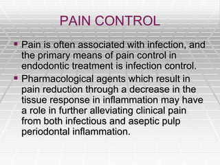 PAIN CONTROL
 Pain is often associated with infection, and
the primary means of pain control in
endodontic treatment is infection control.
 Pharmacological agents which result in
pain reduction through a decrease in the
tissue response in inflammation may have
a role in further alleviating clinical pain
from both infectious and aseptic pulp
periodontal inflammation.
 