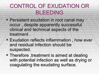 CONTROL OF EXUDATION OR
BLEEDING
 Persistent exudation in root canal may
occur , despite apparently successful
clinical and technical aspects of the
treatment .
 Exudation reflects inflammation , how ever
and residual infection should be
suspected.
 Therefore ,treatment is aimed at dealing
with potential infection as well as drying or
coagulating the exudating surface.
 