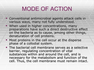 MODE OF ACTION
 Conventional antimicrobial agents attack cells in
various ways, many not fully understood.
 When used in higher concentrations, many
preparations have such a direct destructive effect
on the bacteria as to cause, among other things,
denaturation of cell proteins.
 Most proteins in the cell occur at the disperse
phase of a collodial system.
 The bacterial cell membrane serves as a selective
barrier, regulating concentration of vital
substances within and around the cell, and is
necessary for the metabolism and function of the
cell. Thus, the cell membrane must remain intact.
 