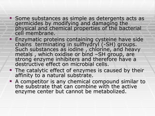  Some substances as simple as detergents acts as
germicides by modifying and damaging the
physical and chemical properties of the bacterial
cell membrane.
 Enzymatic proteins containing cysteine have side
chains terminating in sulfhydryl (-SH) groups.
Such substances as iodine , chlorine, and heavy
metals , which oxidise or bind –SH group, are
strong enzyme inhibiters and therefore have a
destructive effect on microbial cells.
 The catalytic effect of enzymes is caused by their
affinity to a natural substrate.
 A competitor is any chemical compound similar to
the substrate that can combine with the active
enzyme center but cannot be metabolized.
 