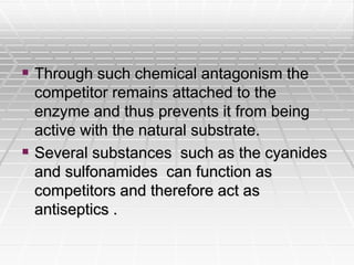  Through such chemical antagonism the
competitor remains attached to the
enzyme and thus prevents it from being
active with the natural substrate.
 Several substances such as the cyanides
and sulfonamides can function as
competitors and therefore act as
antiseptics .
 