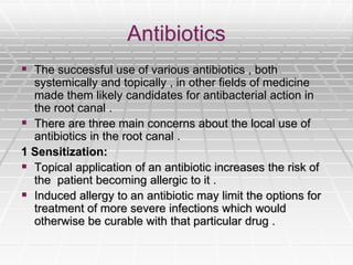 Antibiotics
 The successful use of various antibiotics , both
systemically and topically , in other fields of medicine
made them likely candidates for antibacterial action in
the root canal .
 There are three main concerns about the local use of
antibiotics in the root canal .
1 Sensitization:
 Topical application of an antibiotic increases the risk of
the patient becoming allergic to it .
 Induced allergy to an antibiotic may limit the options for
treatment of more severe infections which would
otherwise be curable with that particular drug .
 