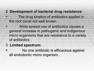 2 Development of bacterial drug resistance:
 The drug kinetics of antibiotics applied in
the root canal not well known .
 Wide spread use of antibiotics causes a
general increase in pathogenic and indigenous
micro organisms that are resistance to a variety
of antibiotics .
3 Limited spectrum:
 No one antibiotic is efficacious against
all endodontic micro organism .
 