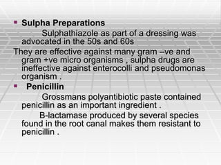  Sulpha Preparations
Sulphathiazole as part of a dressing was
advocated in the 50s and 60s
They are effective against many gram –ve and
gram +ve micro organisms , sulpha drugs are
ineffective against enterocolli and pseudomonas
organism .
 Penicillin
Grossmans polyantibiotic paste contained
penicillin as an important ingredient .
B-lactamase produced by several species
found in the root canal makes them resistant to
penicillin .
 