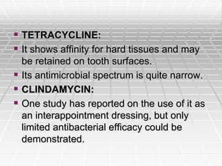  TETRACYCLINE:
 It shows affinity for hard tissues and may
be retained on tooth surfaces.
 Its antimicrobial spectrum is quite narrow.
 CLINDAMYCIN:
 One study has reported on the use of it as
an interappointment dressing, but only
limited antibacterial efficacy could be
demonstrated.
 