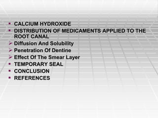  CALCIUM HYDROXIDE
 DISTRIBUTION OF MEDICAMENTS APPLIED TO THE
ROOT CANAL
 Diffusion And Solubility
 Penetration Of Dentine
 Effect Of The Smear Layer
 TEMPORARY SEAL
 CONCLUSION
 REFERENCES
 