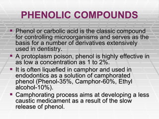 PHENOLIC COMPOUNDS
 Phenol or carbolic acid is the classic compound
for controlling microorganisms and serves as the
basis for a number of derivatives extensively
used in dentistry.
 A protoplasm poison, phenol is highly effective in
as low a concentration as 1 to 2%.
 It is often liquefied in camphor and used in
endodontics as a solution of camphorated
phenol (Phenol-35%, Camphor-60%, Ethyl
alcohol-10%).
 Camphorating process aims at developing a less
caustic medicament as a result of the slow
release of phenol.
 