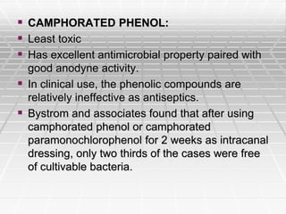  CAMPHORATED PHENOL:
 Least toxic
 Has excellent antimicrobial property paired with
good anodyne activity.
 In clinical use, the phenolic compounds are
relatively ineffective as antiseptics.
 Bystrom and associates found that after using
camphorated phenol or camphorated
paramonochlorophenol for 2 weeks as intracanal
dressing, only two thirds of the cases were free
of cultivable bacteria.
 