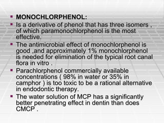 MONOCHLORPHENOL:
 Is a derivative of phenol that has three isomers ,
of which paramonochlorphenol is the most
effective.
 The antimicrobial effect of monochlorphenol is
good ,and approximately 1% monochlorphenol
is needed for elimination of the typical root canal
flora in vitro .
 Parachlorphenol commercially available
concentrations ( 98% in water or 35% in
camphor ) is too toxic to be a rational alternative
in endodontic therapy.
 The water solution of MCP has a significantly
better penetrating effect in dentin than does
CMCP .
 