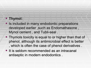  Thymol:
 Is included in many endodontic preparations
developed earlier ,such as Endomathasone ,
Mynol cement , and Tubli-seal .
 Thymols toxicity is equal to or higher than that of
phenol, although its antimicrobial effect is better
, which is often the case of phenol derivatives .
 It is seldom recommended as an intracanal
antiseptic in modern endodontics .
 
