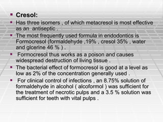  Cresol:
 Has three isomers , of which metacresol is most effective
as an antiseptic .
 The most frequently used formula in endodontics is
Formocresol (formaldehyde ,19% , cresol 35% , water
and glcerine 46 % ) .
 Formocresol thus works as a poison and causes
widespread destruction of living tissue .
 The bacterial effect of formocresol is good at a level as
low as 2% of the concentration generally used .
 For clinical control of infections , an 8.75% solution of
formaldehyde in alcohol ( alcoformol ) was sufficient for
the treatment of necrotic pulps and a 3.5 % solution was
sufficient for teeth with vital pulps .
 