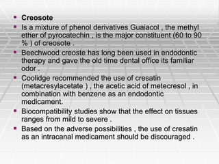  Creosote
 Is a mixture of phenol derivatives Guaiacol , the methyl
ether of pyrocatechin , is the major constituent (60 to 90
% ) of creosote .
 Beechwood creoste has long been used in endodontic
therapy and gave the old time dental office its familiar
odor .
 Coolidge recommended the use of cresatin
(metacresylacetate ) , the acetic acid of metecresol , in
combination with benzene as an endodontic
medicament.
 Biocompatibility studies show that the effect on tissues
ranges from mild to severe .
 Based on the adverse possibilities , the use of cresatin
as an intracanal medicament should be discouraged .
 