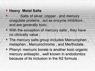  Heavy Metal Salts
 Salts of silver, copper , and mercury
coagulate proteins , act as enzyme inhibitors ,
and are generally toxic .
 With the exception of mercury salts , they have
no clinically value .
 The mercury salts group includes Mercurophen ,
metaphen , Mercurochrome , and Merthiolate.
 Phenyl- mercuric borate is another toxic organic
mercury antiseptic , well known in endodontics
because of its inclusion in the N2 formula .
 