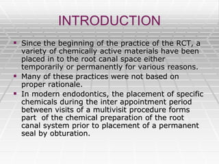 INTRODUCTION
 Since the beginning of the practice of the RCT, a
variety of chemically active materials have been
placed in to the root canal space either
temporarily or permanently for various reasons.
 Many of these practices were not based on
proper rationale.
 In modern endodontics, the placement of specific
chemicals during the inter appointment period
between visits of a multivisit procedure forms
part of the chemical preparation of the root
canal system prior to placement of a permanent
seal by obturation.
 