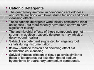  Cationic Detergents
 The quarternary ammonium compounds are odorless
and stable solutions with low-surfurce tensions and good
cleansing effects .
 These cationic detergents were initially considered ideal
antiseptics , but more recently have been shown to have
significant toxicity .
 The antimicrobial effects of these compounds are not
strong . In addition , cationic detergents may inhibit or
delay wound healing .
 Salvizol is a detergent suggested for irrigating root
canals during instrumentation .
 Its low –surface tension and chelating effect aid
biomechanical cleansing .
 Salvizol induces irritation of tissue at levels similar to
those of iodophores but less than that of sodium
hypochlorite or quartenary ammonium compounds.
 