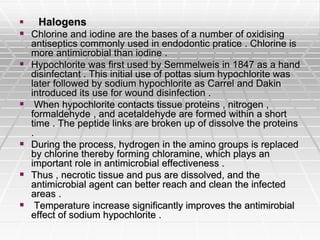  Halogens
 Chlorine and iodine are the bases of a number of oxidising
antiseptics commonly used in endodontic pratice . Chlorine is
more antimicrobial than iodine .
 Hypochlorite was first used by Semmelweis in 1847 as a hand
disinfectant . This initial use of pottas sium hypochlorite was
later followed by sodium hypochlorite as Carrel and Dakin
introduced its use for wound disinfection .
 When hypochlorite contacts tissue proteins , nitrogen ,
formaldehyde , and acetaldehyde are formed within a short
time . The peptide links are broken up of dissolve the proteins
.
 During the process, hydrogen in the amino groups is replaced
by chlorine thereby forming chloramine, which plays an
important role in antimicrobial effectiveness .
 Thus , necrotic tissue and pus are dissolved, and the
antimicrobial agent can better reach and clean the infected
areas .
 Temperature increase significantly improves the antimirobial
effect of sodium hypochlorite .
 