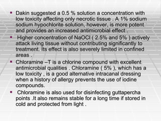  Dakin suggested a 0.5 % solution a concentration with
low toxicity affecting only necrotic tissue . A 1% sodium
sodium hypochlorite solution, however, is more potent
and provides an increased antimicrobial effect .
 Higher concentration of NaOCl ( 2.5% and 5% ) actively
attack living tissue without contributing significantly to
treatment. Its effect is also severely limited in confined
areas .
 Chloramine –T is a chlorine compound with excellent
antimicrobial qualities . Chloramine ( 5% ), which has a
low toxicity , is a good alternative intracanal dressing
when a history of allergy prevents the use of iodine
compounds.
 Chloramine is also used for disinfecting guttapercha
points .It also remains stable for a long time if stored in
cold and protected from light .
 
