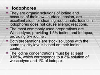  Iodophores
 They are organic solutions of iodine and
because of their low –surface tension, are
excellent aids, for cleaning root canals. Iodine in
iodophores does not cause allergic reactions.
 The most commonly used preparations are
Wescodyne, providing 1.5% iodine and Iodopax,
providing 5% iodine .
 Both preparations are stock solutions with the
same toxicity levels based on their iodine
content .
 The iodine concentrations must be at least
0.05%, which corresponds to a 3% solution of
wescodyne and 1% of iodopax.
 