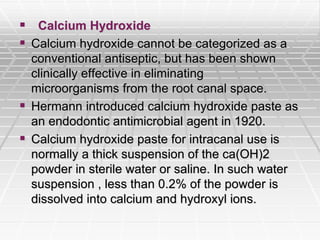  Calcium Hydroxide
 Calcium hydroxide cannot be categorized as a
conventional antiseptic, but has been shown
clinically effective in eliminating
microorganisms from the root canal space.
 Hermann introduced calcium hydroxide paste as
an endodontic antimicrobial agent in 1920.
 Calcium hydroxide paste for intracanal use is
normally a thick suspension of the ca(OH)2
powder in sterile water or saline. In such water
suspension , less than 0.2% of the powder is
dissolved into calcium and hydroxyl ions.
 