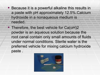  Because it is a powerful alkaline this results in
a paste with pH approximately 12.5%.Calcium
hydroxide in a nonaqueous medium is
needed.
 Therefore, the best vehicle for Ca(oH)2
powder is an aqueous solution because the
root canal contain only small amounts of fluids
under normal conditions. Sterile water is the
preferred vehicle for mixing calcium hydroxide
paste .
 