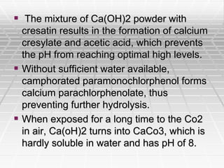  The mixture of Ca(OH)2 powder with
cresatin results in the formation of calcium
cresylate and acetic acid, which prevents
the pH from reaching optimal high levels.
 Without sufficient water available,
camphorated paramonochlorphenol forms
calcium parachlorphenolate, thus
preventing further hydrolysis.
 When exposed for a long time to the Co2
in air, Ca(oH)2 turns into CaCo3, which is
hardly soluble in water and has pH of 8.
 