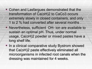  Cohen and Lasfargues demonstrated that the
transformation of Ca(oH)2 to CaCo3 occurs
extremely slowly in closed containers, and only
1 to 2 % had converted after several months .
 Nevertheless, sufficient OH- ion are available to
sustain an optimal pH. Thus, under normal
usage, Ca(oH)2 powder or mixed pastes have a
long shelf life.
 In a clinical comparative study Bystrom showed
that Ca(oH)2 paste effectively eliminated all
microorganisms in infected root canals when the
dressing was maintained for 4 weeks.
 