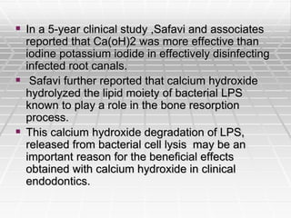  In a 5-year clinical study ,Safavi and associates
reported that Ca(oH)2 was more effective than
iodine potassium iodide in effectively disinfecting
infected root canals.
 Safavi further reported that calcium hydroxide
hydrolyzed the lipid moiety of bacterial LPS
known to play a role in the bone resorption
process.
 This calcium hydroxide degradation of LPS,
released from bacterial cell lysis may be an
important reason for the beneficial effects
obtained with calcium hydroxide in clinical
endodontics.
 