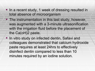  In a recent study, 1 week of dressing resulted in
total absence of microorganism
 The instrumentation in this last study, however,
was augmented with a 3-minute ultrasonification
with the irrigation fluid before the placement of
the Ca(oH)2 paste.
 In vitro study on infected dentin, Safavi and
colleagues demonstrated that calcium hydroxide
paste requires at least 24hrs to effectively
disinfect dentin compared to less than 10
minutes required by an iodine solution.
 