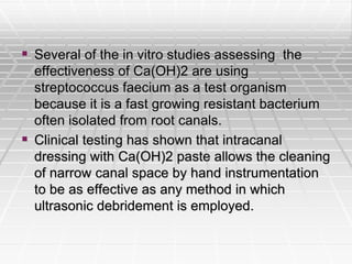  Several of the in vitro studies assessing the
effectiveness of Ca(OH)2 are using
streptococcus faecium as a test organism
because it is a fast growing resistant bacterium
often isolated from root canals.
 Clinical testing has shown that intracanal
dressing with Ca(OH)2 paste allows the cleaning
of narrow canal space by hand instrumentation
to be as effective as any method in which
ultrasonic debridement is employed.
 
