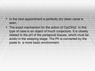  In the next appointment a perfectly dry clean canal is
seen.
 The exact mechanism for the action of Ca(OH)2 in this
type of case is an object of much conjecture. It is closely
related to the pH of the periapical tissues, which must be
acidic in the weeping stage. The Ph is converted by the
paste to a more basic environment.
 
