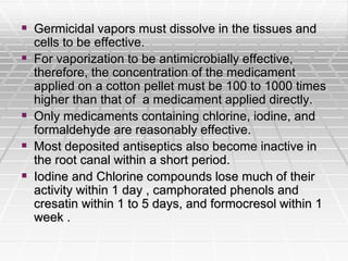  Germicidal vapors must dissolve in the tissues and
cells to be effective.
 For vaporization to be antimicrobially effective,
therefore, the concentration of the medicament
applied on a cotton pellet must be 100 to 1000 times
higher than that of a medicament applied directly.
 Only medicaments containing chlorine, iodine, and
formaldehyde are reasonably effective.
 Most deposited antiseptics also become inactive in
the root canal within a short period.
 Iodine and Chlorine compounds lose much of their
activity within 1 day , camphorated phenols and
cresatin within 1 to 5 days, and formocresol within 1
week .
 