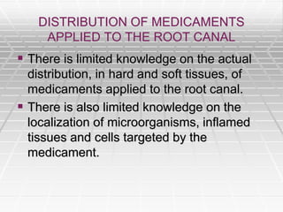 DISTRIBUTION OF MEDICAMENTS
APPLIED TO THE ROOT CANAL
 There is limited knowledge on the actual
distribution, in hard and soft tissues, of
medicaments applied to the root canal.
 There is also limited knowledge on the
localization of microorganisms, inflamed
tissues and cells targeted by the
medicament.
 
