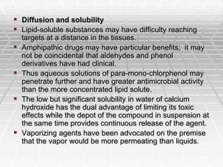  Diffusion and solubility
 Lipid-soluble substances may have difficulty reaching
targets at a distance in the tissues.
 Amphipathic drugs may have particular benefits; it may
not be coincidental that aldehydes and phenol
derivatives have had clinical.
 Thus aqueous solutions of para-mono-chlorphenol may
penetrate further and have greater antimicrobial activity
than the more concentrated lipid solute.
 The low but significant solubility in water of calcium
hydroxide has the dual advantage of limiting its toxic
effects while the depot of the compound in suspension at
the same time provides continuous release of the agent.
 Vaporizing agents have been advocated on the premise
that the vapor would be more permeating than liquids.
 