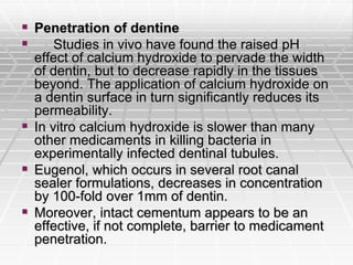  Penetration of dentine
 Studies in vivo have found the raised pH
effect of calcium hydroxide to pervade the width
of dentin, but to decrease rapidly in the tissues
beyond. The application of calcium hydroxide on
a dentin surface in turn significantly reduces its
permeability.
 In vitro calcium hydroxide is slower than many
other medicaments in killing bacteria in
experimentally infected dentinal tubules.
 Eugenol, which occurs in several root canal
sealer formulations, decreases in concentration
by 100-fold over 1mm of dentin.
 Moreover, intact cementum appears to be an
effective, if not complete, barrier to medicament
penetration.
 