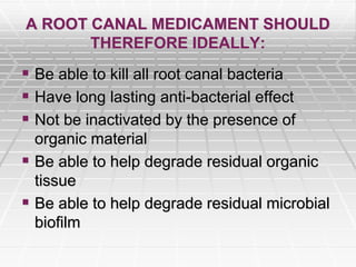 A ROOT CANAL MEDICAMENT SHOULD
THEREFORE IDEALLY:
 Be able to kill all root canal bacteria
 Have long lasting anti-bacterial effect
 Not be inactivated by the presence of
organic material
 Be able to help degrade residual organic
tissue
 Be able to help degrade residual microbial
biofilm
 