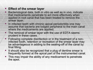  Effect of the smear layer
 Bacteriological data, both in vitro as well as in vivo, indicate
that medicaments penetrate to act more effectively when
applied in root canal that has been treated to remove the
smear layer.
 In infected teeth with chronic apical periodontitis one may
assume that bacteria are lodged peripheral to the main canal
where the medicaments are applied.
 The removal of smear layer with the use of EDTA seems
prudent in these cases.
 Following complete disinfection or in the treatment of a non-
infected tooth, retention or recreation of the smear layer may
be advantageous in adding to the sealing-off of the canal by
final filling.
 It should also be recognized that a plug of dentine smear is
frequently formed at the apical part of the instrumented canal.
 This may impair the ability of any medicament to penetrate
the apex.
 