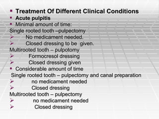  Treatment Of Different Clinical Conditions
 Acute pulpitis
 Minimal amount of time:
Single rooted tooth –pulpectomy
 No medicament needed.
 Closed dressing to be given.
Multirooted tooth – pulpotomy
 Formocresol dressing
 Closed dressing given
 Considerable amount of time
Single rooted tooth – pulpectomy and canal preparation
 no medicament needed
 Closed dressing
Multirooted tooth – pulpectomy
 no medicament needed
 Closed dressing
 