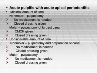  Acute pulpitis with acute apical periodontitis
 Minimal amount of time
Nonmolar – pulpectomy
 No medicament is needed
 Closed dressing given
Molar – pulpectomy of largest canal
 CMCP given
 Closed dressing given
 Considerable amount of time
Nonmolar – pulpectomy and preparation of canal
 No medicament is needed
 Closed dressing given
Molar – pulpectomy
 No medicament is needed
 Closed dressing given
 