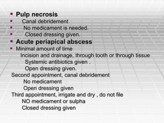  Pulp necrosis
 Canal debridement
 No medicament is needed.
 Closed dressing given.
 Acute periapical abscess
 Minimal amount of time
Incision and drainage, through tooth or through tissue
Systemic antibiotics given .
Open dressing given.
Second appointment, canal debridement
No medicament
Open dressing given
Third appointment, irrigate and dry , do not file
NO medicament or sulpha
Closed dressing given
 