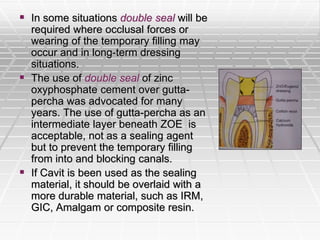  In some situations double seal will be
required where occlusal forces or
wearing of the temporary filling may
occur and in long-term dressing
situations.
 The use of double seal of zinc
oxyphosphate cement over gutta-
percha was advocated for many
years. The use of gutta-percha as an
intermediate layer beneath ZOE is
acceptable, not as a sealing agent
but to prevent the temporary filling
from into and blocking canals.
 If Cavit is been used as the sealing
material, it should be overlaid with a
more durable material, such as IRM,
GIC, Amalgam or composite resin.
 