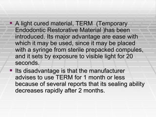  A light cured material, TERM (Temporary
Endodontic Restorative Material )has been
introduced. Its major advantage are ease with
which it may be used, since it may be placed
with a syringe from sterile prepacked compules,
and it sets by exposure to visible light for 20
seconds.
 Its disadvantage is that the manufacturer
advises to use TERM for 1 month or less
because of several reports that its sealing ability
decreases rapidly after 2 months.
 