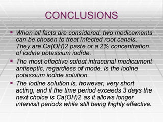 CONCLUSIONS
 When all facts are considered, two medicaments
can be chosen to treat infected root canals.
They are Ca(OH)2 paste or a 2% concentration
of iodine potassium iodide.
 The most effective safest intracanal medicament
antiseptic, regardless of mode, is the iodine
potassium iodide solution.
 The iodine solution is, however, very short
acting, and if the time period exceeds 3 days the
next choice is Ca(OH)2 as it allows longer
intervisit periods while still being highly effective.
 