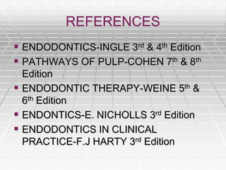 REFERENCES
 ENDODONTICS-INGLE 3rd & 4th Edition
 PATHWAYS OF PULP-COHEN 7th & 8th
Edition
 ENDODONTIC THERAPY-WEINE 5th &
6th Edition
 ENDONTICS-E. NICHOLLS 3rd Edition
 ENDODONTICS IN CLINICAL
PRACTICE-F.J HARTY 3rd Edition
 
