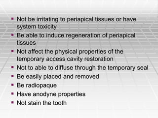  Not be irritating to periapical tissues or have
system toxicity
 Be able to induce regeneration of periapical
tissues
 Not affect the physical properties of the
temporary access cavity restoration
 Not to able to diffuse through the temporary seal
 Be easily placed and removed
 Be radiopaque
 Have anodyne properties
 Not stain the tooth
 
