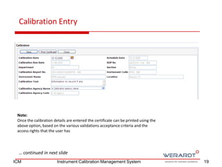 Calibration Entry
… continued in next slide
Note:
Once the calibration details are entered the certificate can be printed using the
above option, based on the various validations acceptance criteria and the
access rights that the user has
19ICM Instrument Calibration Management System
 