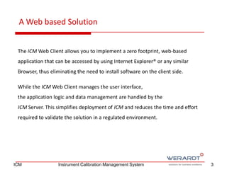 The ICM Web Client allows you to implement a zero footprint, web-based
application that can be accessed by using Internet Explorer® or any similar
Browser, thus eliminating the need to install software on the client side.
While the ICM Web Client manages the user interface,
the application logic and data management are handled by the
ICM Server. This simplifies deployment of ICM and reduces the time and effort
required to validate the solution in a regulated environment.
A Web based Solution
3ICM Instrument Calibration Management System
 