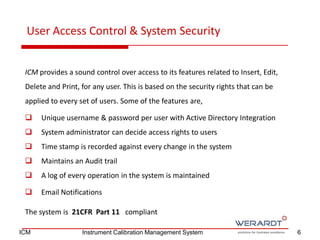 ICM provides a sound control over access to its features related to Insert, Edit,
Delete and Print, for any user. This is based on the security rights that can be
applied to every set of users. Some of the features are,
 Unique username & password per user with Active Directory Integration
 System administrator can decide access rights to users
 Time stamp is recorded against every change in the system
 Maintains an Audit trail
 A log of every operation in the system is maintained
 Email Notifications
The system is 21CFR Part 11 compliant
User Access Control & System Security
6ICM Instrument Calibration Management System
 