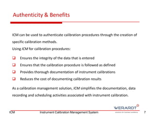 ICM can be used to authenticate calibration procedures through the creation of
specific calibration methods.
Using ICM for calibration procedures:
 Ensures the integrity of the data that is entered
 Ensures that the calibration procedure is followed as defined
 Provides thorough documentation of instrument calibrations
 Reduces the cost of documenting calibration results
As a calibration management solution, ICM simplifies the documentation, data
recording and scheduling activities associated with instrument calibration.
Authenticity & Benefits
7ICM Instrument Calibration Management System
 