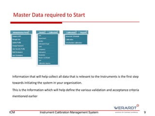 Master Data required to Start
Information that will help collect all data that is relevant to the Instruments is the first step
towards initiating the system in your organization.
This is the Information which will help define the various validation and acceptance criteria
mentioned earlier
9ICM Instrument Calibration Management System
 