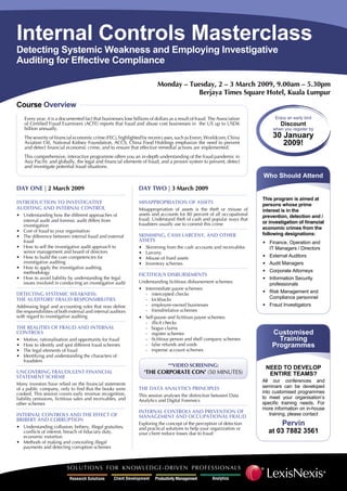 Internal Controls Masterclass
Detecting Systemic Weakness and Employing Investigative
Auditing for Effective Compliance

                                                                          Monday – Tuesday, 2 – 3 March 2009, 9.00am – 5.30pm
                                                                                     Berjaya Times Square Hotel, Kuala Lumpur
Course overview
    every year, it is a documented fact that businesses lose billions of dollars as a result of fraud. The Association         Enjoy	an	early	bird
    of Certified Fraud examiners (ACFe) reports that fraud and abuse cost businesses in the US up to USD6                        Discount
    billion annually.                                                                                                         when	you	register	by
                                                                                                                              30 January
    The severity of financial economic crime (FeC), highlighted by recent cases, such as enron, Worldcom, China
    Aviation Oil, national Kidney Foundation, ACCS, China Food Holdings emphasize the need to prevent                            2009!
    and detect financial economic crime, and to ensure that effective remedial actions are implemented.
    This comprehensive, interactive programme offers you an in-depth understanding of the fraud pandemic in
    Asia Pacific and globally, the legal and financial elements of fraud, and a proven system to prevent, detect
    and investigate potential fraud situations.
                                                                                                                         Who Should Attend
Day One | 2 March 2009                                          Day TWO | 3 March 2009
                                                                                                                         This program is aimed at
InTrODucTIOn TO InveSTIgaTIve                                   MISapprOprIaTIOn OF aSSeTS                               persons whose prime
auDITIng anD InTernaL cOnTrOL                                   Misappropriation of assets is the theft or misuse of     interest is in the
                                                                assets and accounts for 80 percent of all occupational
• Understanding how the different approaches of                                                                          prevention, detection and /
                                                                fraud. Understand theft of cash and popular ways that
                                                                                                                         or investigation of financial
  internal audit and forensic audit differs from
                                                                fraudsters usually use to commit this crime
  investigation
                                                                                                                         economic crimes from the
• Cost of fraud to your organisation
                                                                                                                         following designations:
                                                                SKIMMIng, caSH Larceny, anD OTHer
• The difference between internal fraud and external
                                                                aSSeTS
  fraud                                                                                                                  •	 Finance,	Operation	and	
• How to sell the investigative audit approach to               •   Skimming from the cash accounts and receivables         IT	Managers	/	Directors	
  senior management and board of directors                      •   Larceny
                                                                                                                         •	 External	Auditors
• How to build the core competencies for                        •   Misuse of fixed assets
  investigative auditing                                                                                                 •	 Audit	Managers
                                                                •   Inventory schemes
• How to apply the investigative auditing
                                                                                                                         •	 Corporate	Attorneys
  methodology                                                   FIcTITIOuS DISBurSeMenTS
• How to avoid liability by understanding the legal                                                                      •	 Information	Security	
                                                                Understanding fictitious disbursement schemes:
  issues involved in conducting an investigative audit                                                                      professionals
                                                                • Intermediate payee schemes:
                                                                                                                         •	 Risk	Management	and	
DeTecTIng SySTeMIc WeaKneSS:                                      - intercepted checks
                                                                                                                            Compliance	personnel
THe auDITOrS’ FrauD reSpOnSIBILITIeS                              - kickbacks
                                                                                                                         •	 Fraud	Investigators
                                                                  - employee-owned businesses
Addressing legal and accounting rules that now define
                                                                  - friend/relative schemes
the responsibilities of both external and internal auditors
with regard to investigative auditing                           • Self-payee and fictitious payee schemes:
                                                                  - illicit checks
THe reaLITIeS OF FrauD anD InTernaL                               - bogus claims
cOnTrOLS                                                                                                                     Customised
                                                                  - register schemes
                                                                                                                               Training
                                                                  - fictitious person and shell company schemes
•   Motive, rationalisation and opportunity for fraud
                                                                  - false refunds and voids
•   How to identify and spot different fraud schemes                                                                         Programmes
                                                                  - expense account schemes
•   The legal elements of fraud
•   Identifying and understanding the characters of
    fraudsters
                                                                                **vIDeO ScreenIng:                        NEED To DEvEloP
                                                                    ‘THe cOrpOraTe cOn’ (50 MInUTeS)
uncOverIng FrauDuLenT FInancIaL                                                                                            ENTIrE TEAMS?
STaTeMenT ScHeMe
                                                                                                                         All	 our	 conferences	 and	
Many investors have relied on the financial statements
                                                                                                                         seminars	 can	 be	 developed	
                                                                THe DaTa anaLyTIcS prIncIpLeS
of a public company, only to find that the books were
                                                                                                                         into	 customised	 programmes	
cooked. This session covers early revenue recognition,          This session analyses the distinction between Data       to	 meet	 your	 organisation’s	
liability omissions, fictitious sales and receivables, and      Analytics and Digital Forensics
                                                                                                                         specific training needs. For
other schemes
                                                                                                                         more	information	on	in-house	
                                                                InTernaL cOnTrOLS anD prevenTIOn OF
InTernaL cOnTrOLS anD THe eFFecT OF                                                                                          training,	please	contact
                                                                ManageMenT anD OccupaTIOnaL FrauD
BrIBery anD cOrrupTIOn
                                                                                                                                  Pervin
                                                                exploring the concept of the perception of detection
• Understanding collusion, bribery, illegal gratuities,         and practical solutions to help your organization or
                                                                                                                            at 03 7882 3561
  conflicts of interest, breach of fiduciary duty,              your client reduce losses due to fraud
  economic extortion
• Methods of making and concealing illegal
  payments and detecting corruption schemes
 